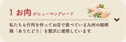 1 お肉がヒューマングレード
          私たちも行列を作ってお店で食べている九州の銘柄鶏「ありたどり」を贅沢に使用しています。