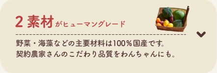 2 素材がヒューマングレード
          野菜・海藻などの主要材料は100％国産です。契約農家さんのこだわり品質をわんちゃんにも。