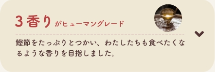 3 香りがヒューマングレード
          鰹節をたっぷりとつかい、わたしたちも食べたくなるような香りを目指しました。