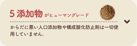 5 添加物がヒューマングレード
          からだに悪い人口添加物や構成酸化防止剤は一切使用していません。