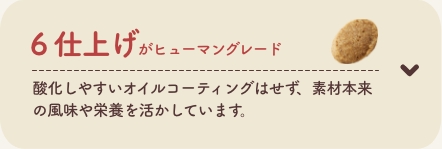 6 仕上げがヒューマングレード
          酸化しやすいオイルコーティングはせず、素材本来の風味や栄養を活かしています。