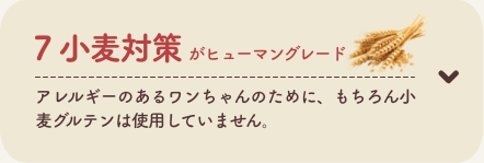 7 小麦対策がヒューマングレード
          アレルギーのあるワンちゃんのために、もちろん小麦グルテンは使用していません。