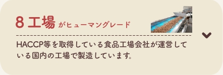 8 工場がヒューマングレード
          HACCP等を取得している食品工場会社が運営している国内の工場で製造しています。