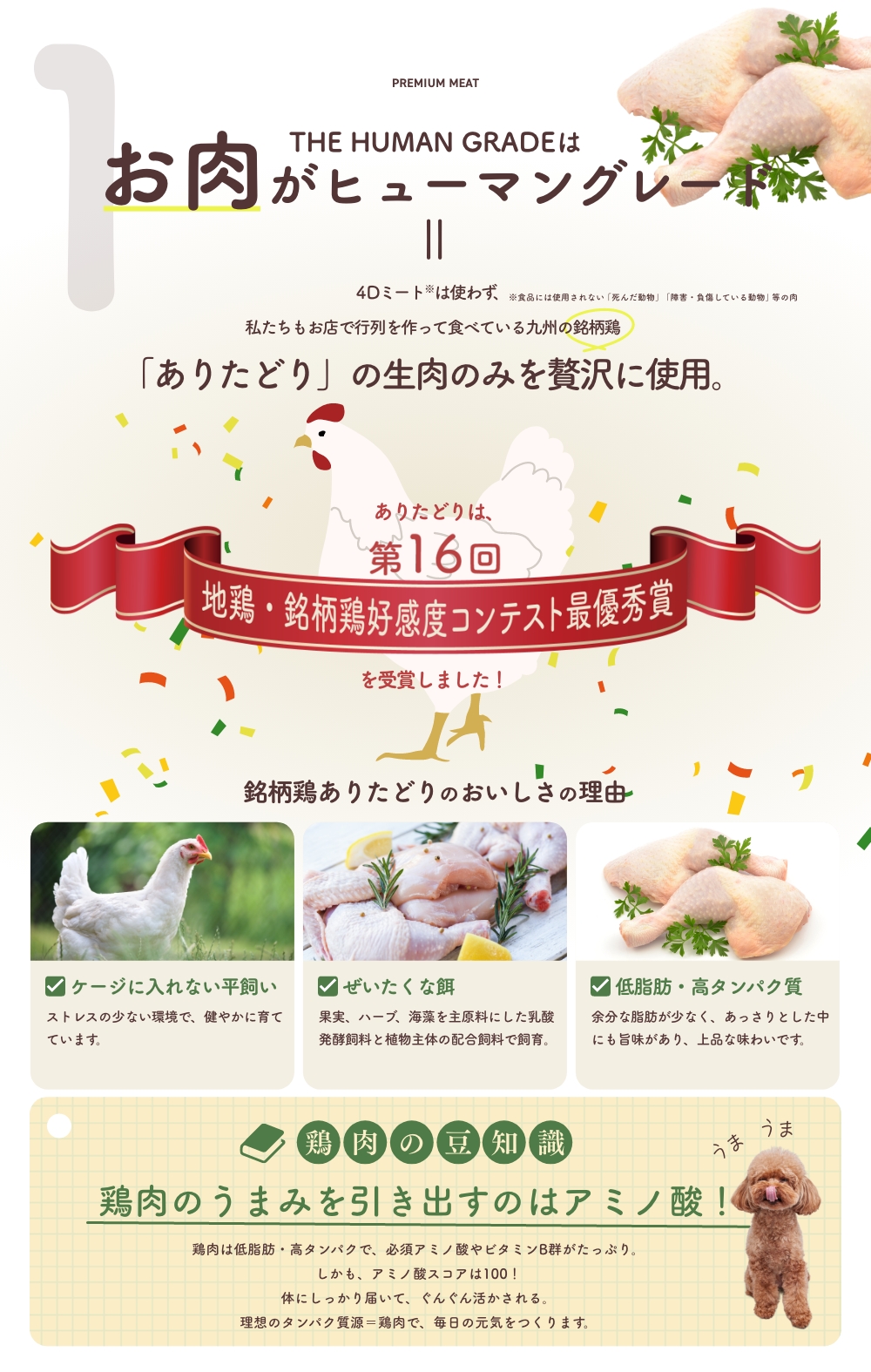 1 THE HUMAN GRADEはお肉がヒューマングレード
4Dミートは使わず、私たちもお店で行列を作って食べている九州の銘柄鶏「ありたどり」の生肉のみを贅沢に使用。
銘柄鶏ありたどりのおいしさの理由
ケージに入れない平飼い / ぜいたくな餌 / 低脂肪・高タンパク質