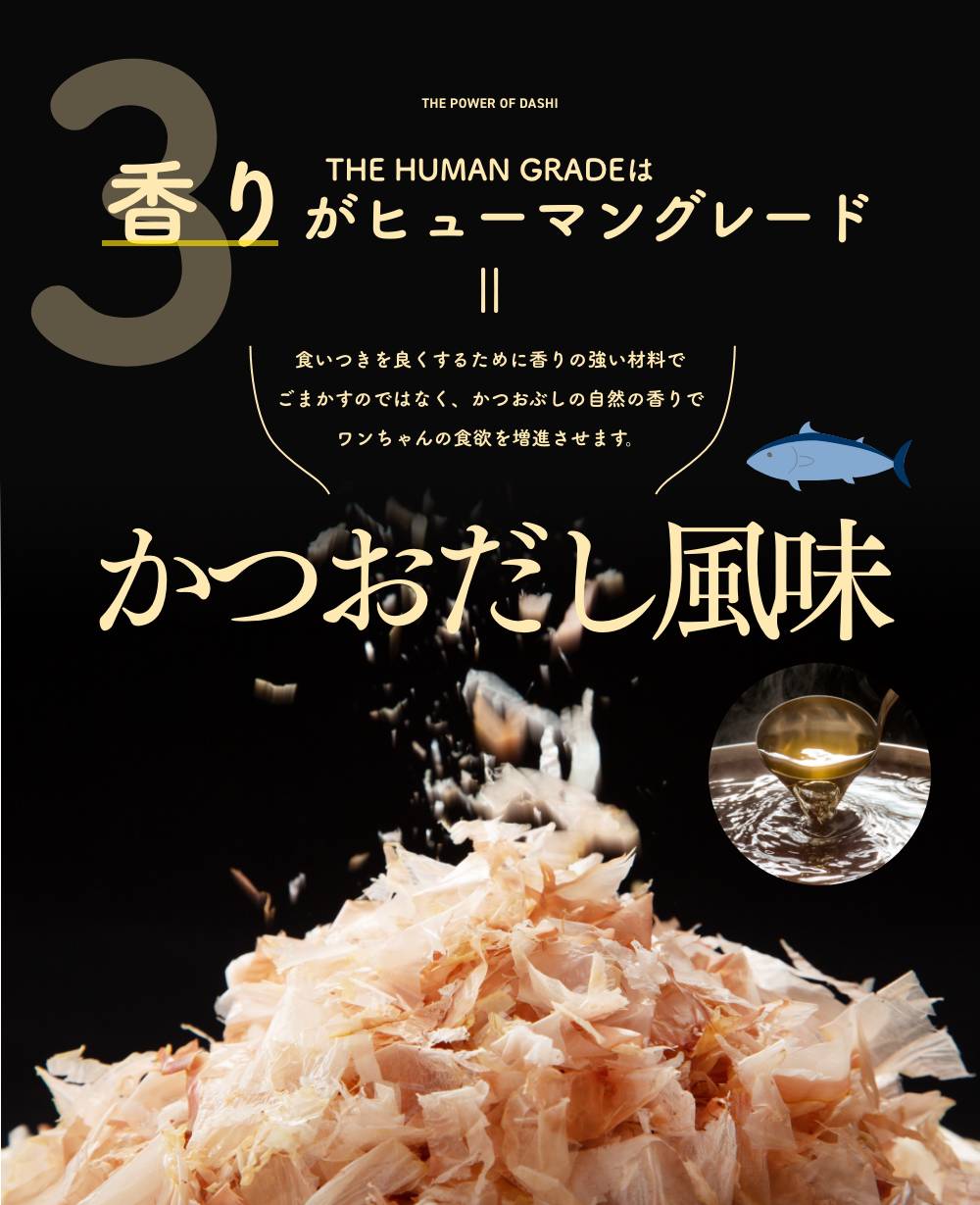 3 THE HUMAN GRADEは香りがヒューマングレード
      食いつきを良くするために香りの強い材料でごまかすのではなく、かつおぶしの自然の香りでワンちゃんの食欲を増進させます。