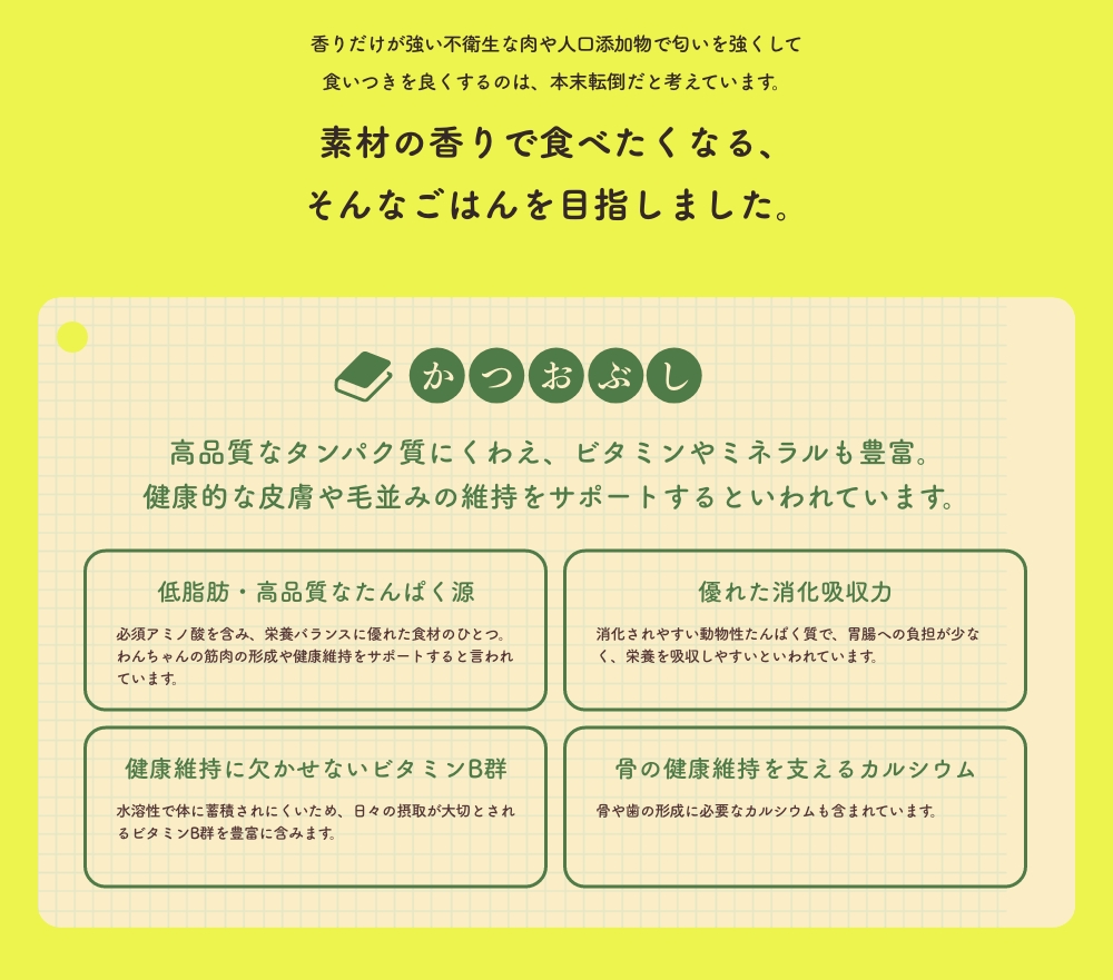 香りだけが強い不衛生な肉や人口添加物で匂いを強くして食いつきを良くするのは、本末転倒だと考えています。
      素材の香りで食べたくなる、そんなごはんを目指しました。