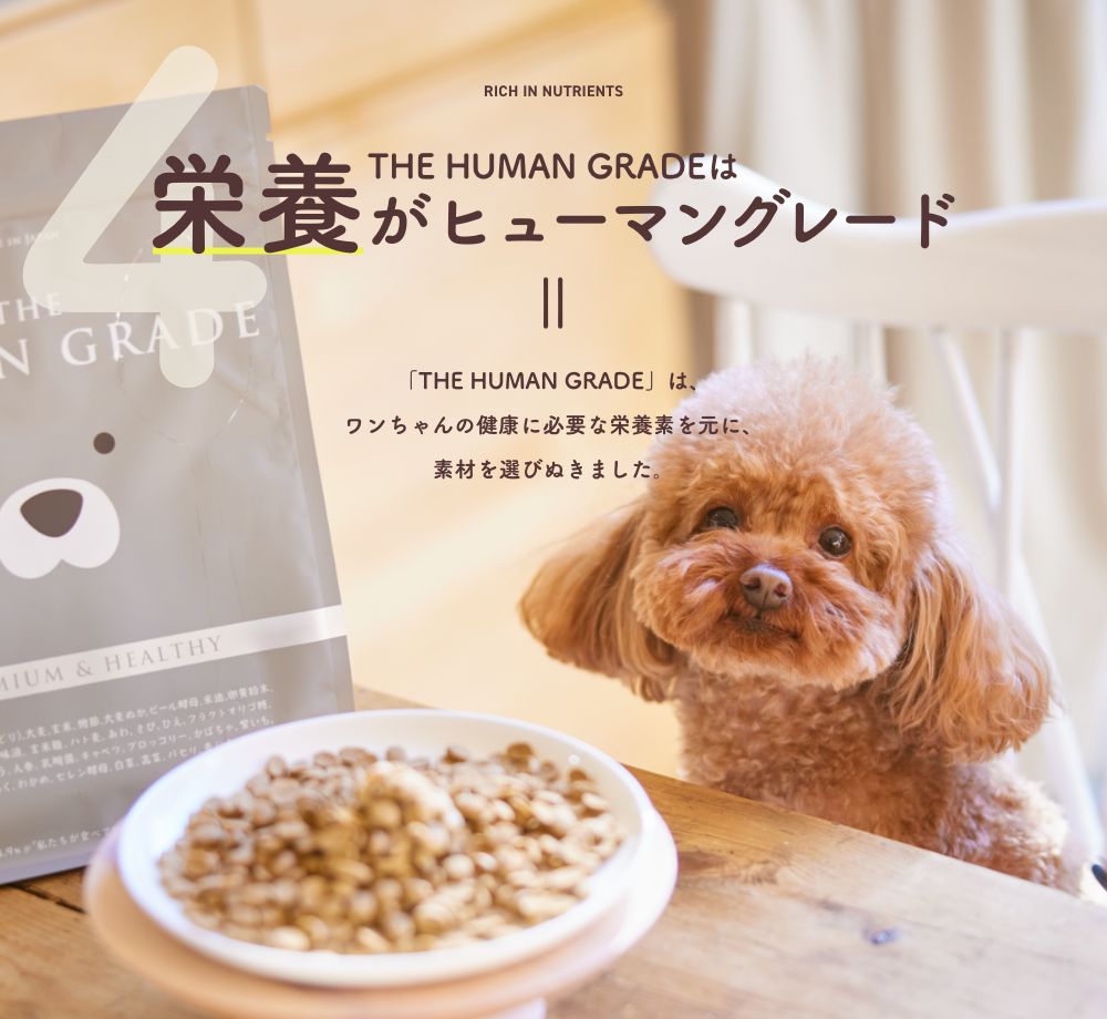 4 THE HUMAN GRADEは栄養がヒューマングレード
      「THE HUMAN GRADE」は、ワンちゃんの健康に必要な栄養素を元に、素材を選びぬきました。
