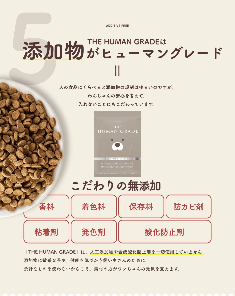 5 THE HUMAN GRADEは添加物がヒューマングレード 
      人の食品にくらべると添加物の規制はゆるいのですが、わんちゃんの安心を考えて、入れないことにもこだわっています。
      「THE HUMAN GRADE」は、人工添加物や合成酸化防止剤を一切使用していません。
添加物に敏感な子や、健康を気づかう飼い主さんのために。
余計なものを使わないからこそ、素材の力がワンちゃんの元気を支えます。