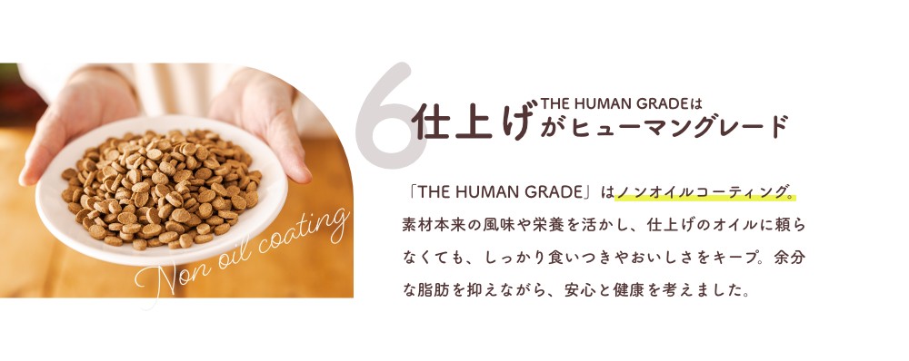 6 THE HUMAN GRADEは仕上げがヒューマングレード
      「THE HUMAN GRADE」はノンオイルコーティング。素材本来の風味や栄養を活かし、仕上げのオイルに頼らなくても、しっかり食いつきやおいしさをキープ。余分な脂肪を抑えながら、安心と健康を考えました。