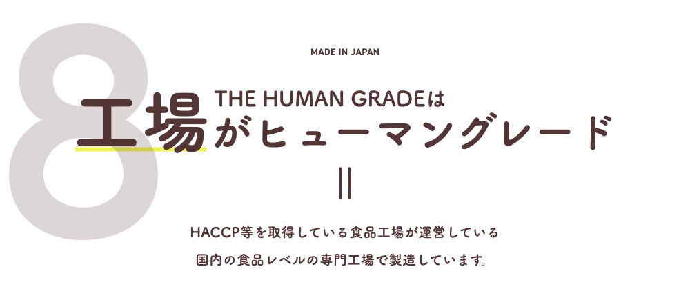 8 THE HUMAN GRADEは工場がヒューマングレード
      HACCP等を取得している食品工場が運営している国内の食品レベルの専門工場で製造しています。