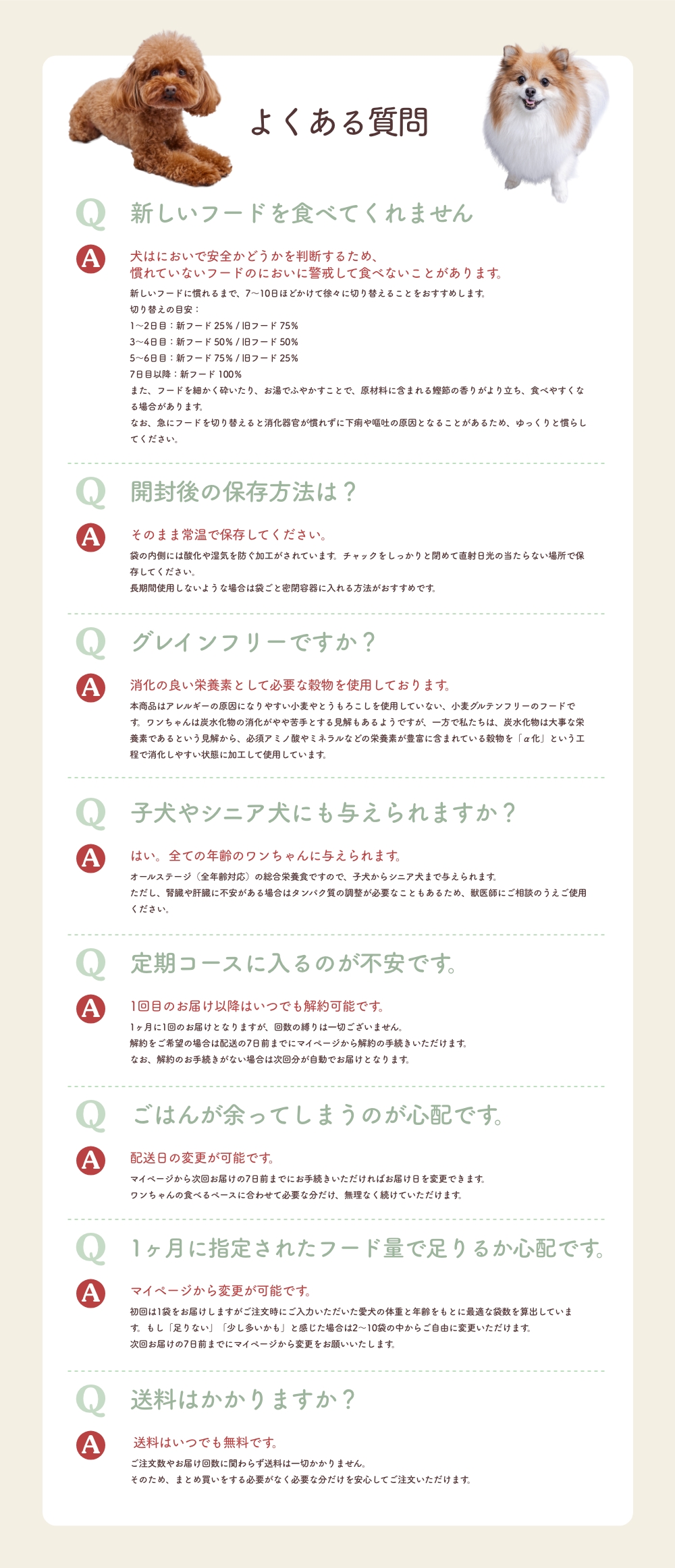 よくある質問
      Q 新しいフードを食べてくれません
      A 犬はにおいで安全かどうかを判断するため、慣れていないフードのにおいに警戒して食べないことがあります。
      Q 開封後の保存方法は？
      A そのまま常温で保存してください。
      Q グレインフリーですか？
      A 消化の良い栄養素として必要な穀物を使用しております。
      Q 子犬やシニア犬にも与えられますか？
      A はい。全ての年齢のワンちゃんに与えられます。
      Q 定期コースに入るのが不安です。
      A 1回目のお届け以降はいつでも解約可能です。
      Q ごはんが余ってしまうのが心配です。
      A 配送日の変更が可能です。
      Q 1ヶ月に指定されたフード量で足りるか心配です。
      A マイページから変更が可能です。
      Q 送料はかかりますか？
      A  送料はいつでも無料です。